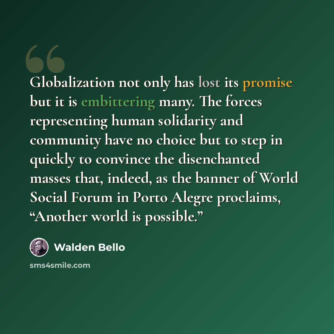 “Globalization not only has lost its promise but it is embittering many. The forces representing human solidarity and community have no choice but to step in quickly to convince the disenchanted masses that, indeed, as the banner of World Social Forum in Porto Alegre proclaims, “Another world is…” quote by Walden Bello