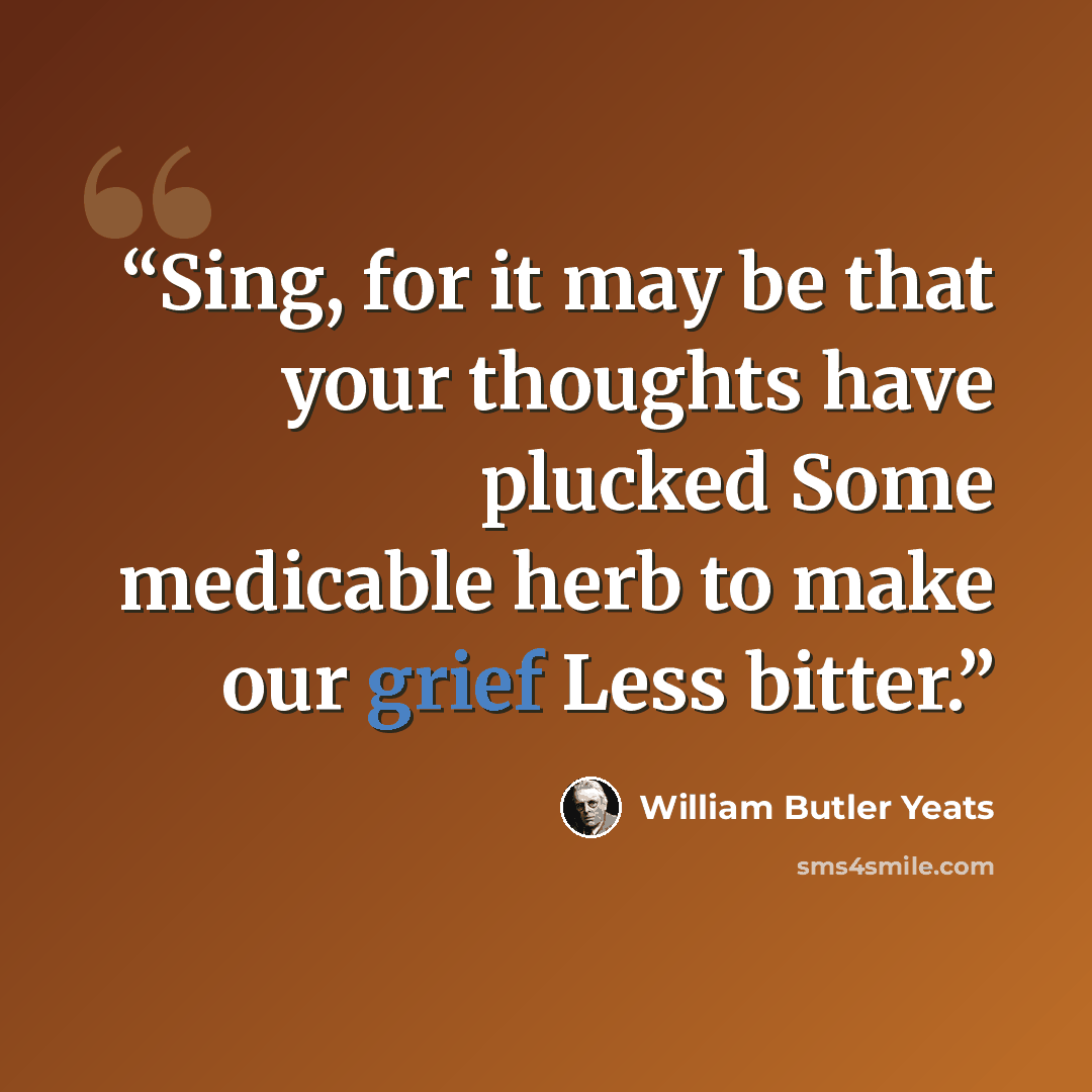 “Sing, for it may be that your thoughts have plucked Some medicable herb to make our grief Less bitter.” quote by William Butler Yeats