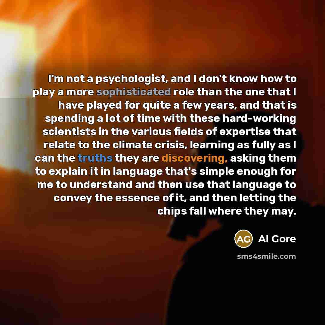 “I'm not a psychologist, and I don't know how to play a more sophisticated role than the one that I have played for quite a few years, and that is spending a lot of time with these hard-working scientists in the various fields of expertise that relate to the climate crisis, learning as fully as I…” quote by Al Gore