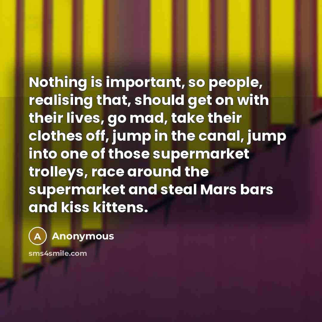 “Nothing is important, so people, realising that, should get on with their lives, go mad, take their clothes off, jump in the canal, jump into one of those supermarket trolleys, race around the supermarket and steal Mars bars and kiss kittens.” quote by Anonymous