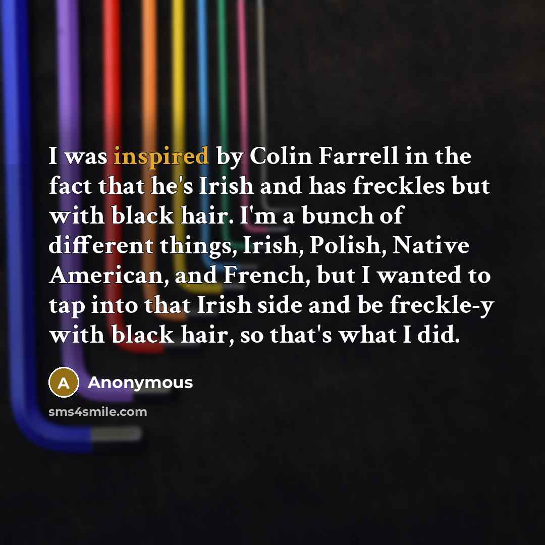 “I was inspired by Colin Farrell in the fact that he's Irish and has freckles but with black hair. I'm a bunch of different things, Irish, Polish, Native American, and French, but I wanted to tap into that Irish side and be freckle-y with black hair, so that's what I did.” quote by Anonymous