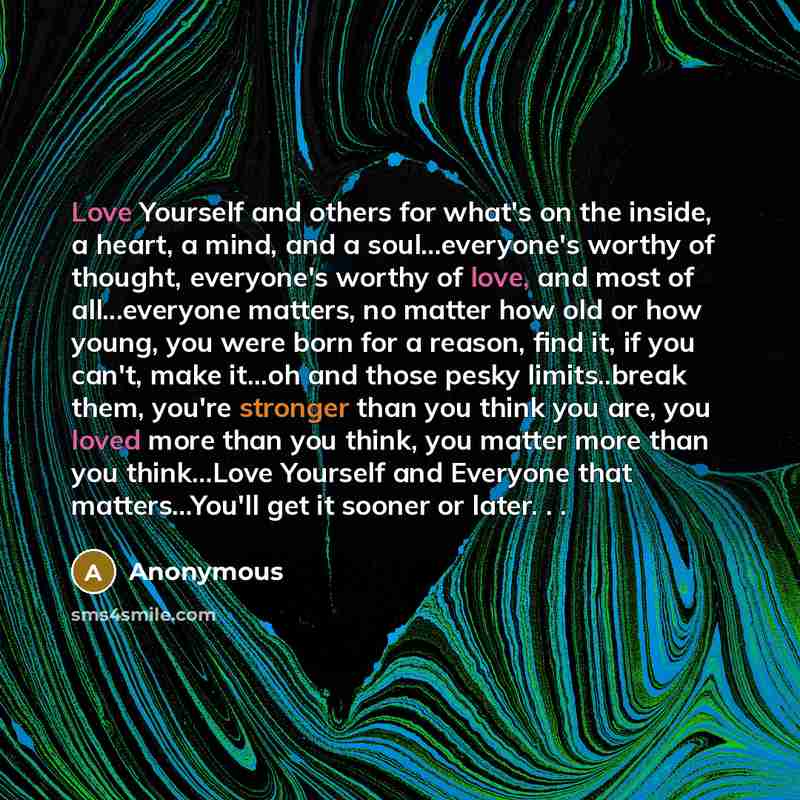 “Love Yourself and others for what's on the inside, a heart, a mind, and a soul…everyone's worthy of thought, everyone's worthy of love, and most of all...everyone matters, no matter how old or how young, you were born for a reason, find it, if you can't, make it...oh and those pesky limits..break…” quote by Anonymous