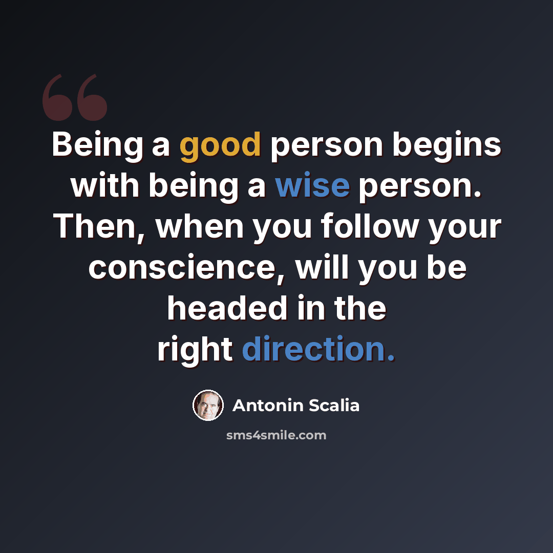 “Being a good person begins with being a wise person. Then, when you follow your conscience, will you be headed in the right direction.” quote by Antonin Scalia