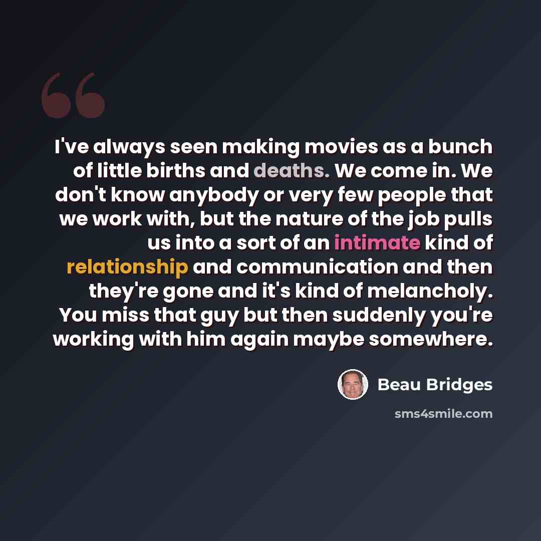 “I've always seen making movies as a bunch of little births and deaths. We come in. We don't know anybody or very few people that we work with, but the nature of the job pulls us into a sort of an intimate kind of relationship and communication and then they're gone and it's kind of melancholy. You…” quote by Beau Bridges