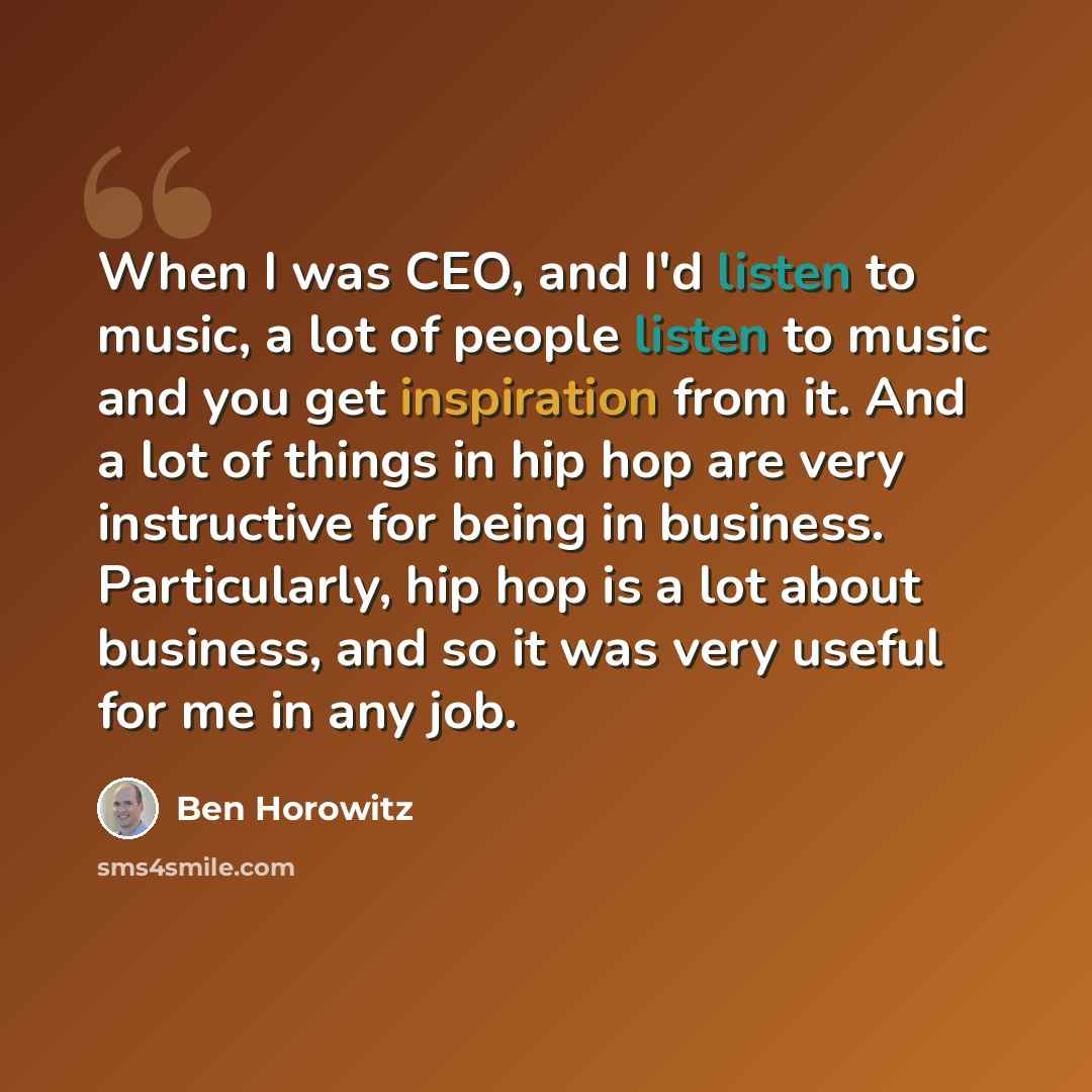 “When I was CEO, and I'd listen to music, a lot of people listen to music and you get inspiration from it. And a lot of things in hip hop are very instructive for being in business. Particularly, hip hop is a lot about business, and so it was very useful for me in any job.” quote by Ben Horowitz