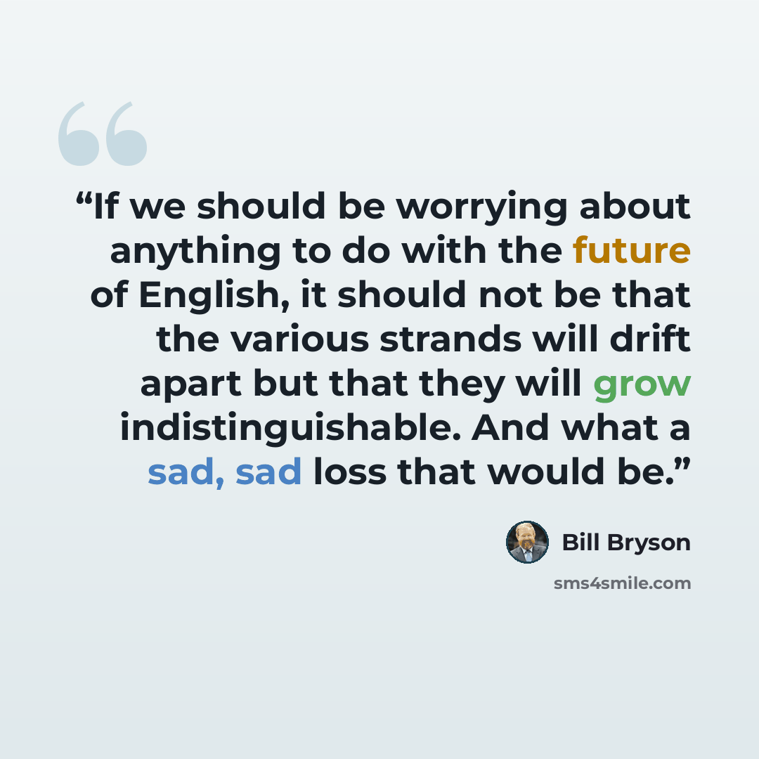 “If we should be worrying about anything to do with the future of English, it should not be that the various strands will drift apart but that they will grow indistinguishable. And what a sad, sad loss that would be.” quote by Bill Bryson