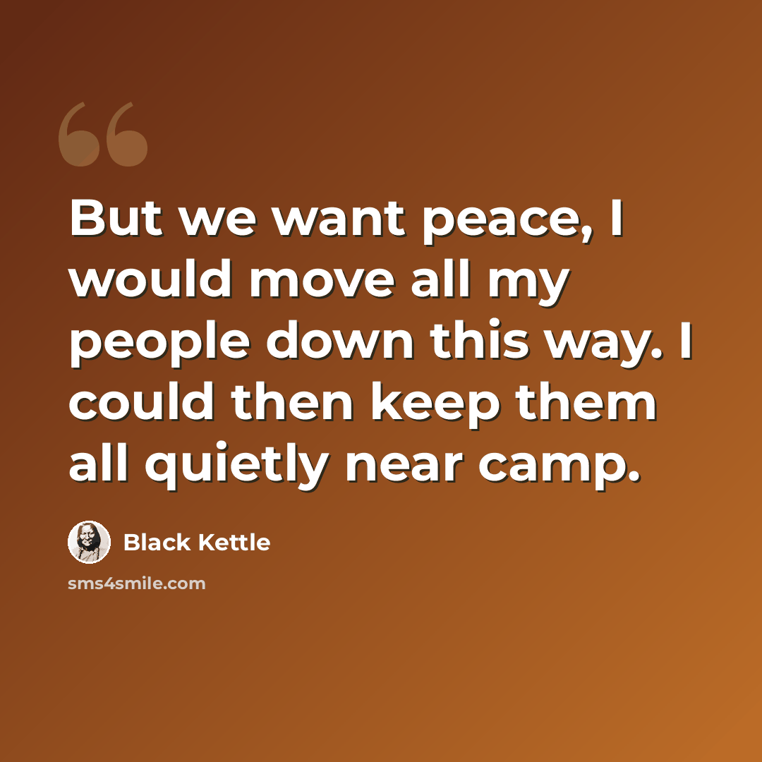 “But we want peace, I would move all my people down this way. I could then keep them all quietly near camp.” quote by Black Kettle