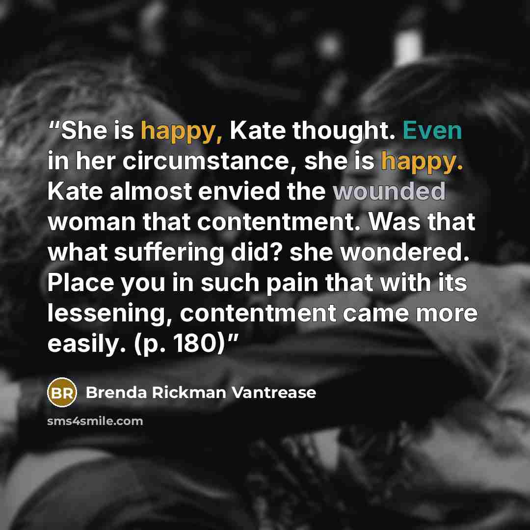 “She is happy, Kate thought. Even in her circumstance, she is happy. Kate almost envied the wounded woman that contentment. Was that what suffering did? she wondered. Place you in such pain that with its lessening, contentment came more easily. (p. 180)” quote by Brenda Rickman Vantrease