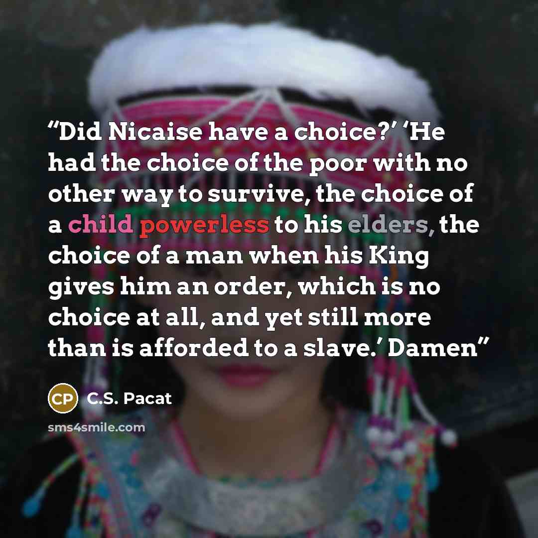 “Did Nicaise have a choice?’ ‘He had the choice of the poor with no other way to survive, the choice of a child powerless to his elders, the choice of a man when his King gives him an order, which is no choice at all, and yet still more than is afforded to a slave.’ Damen” quote by C.S. Pacat