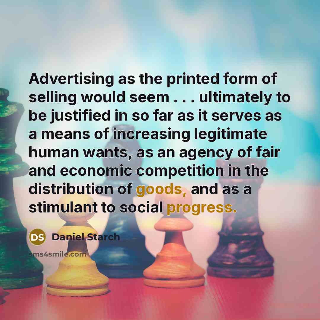 “Advertising as the printed form of selling would seem . . . ultimately to be justified in so far as it serves as a means of increasing legitimate human wants, as an agency of fair and economic competition in the distribution of goods, and as a stimulant to social progress.” quote by Daniel Starch