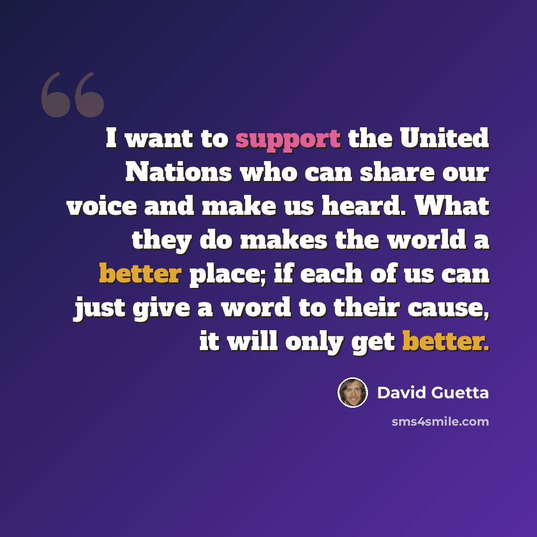 “I want to support the United Nations who can share our voice and make us heard. What they do makes the world a better place; if each of us can just give a word to their cause, it will only get better.” quote by David Guetta