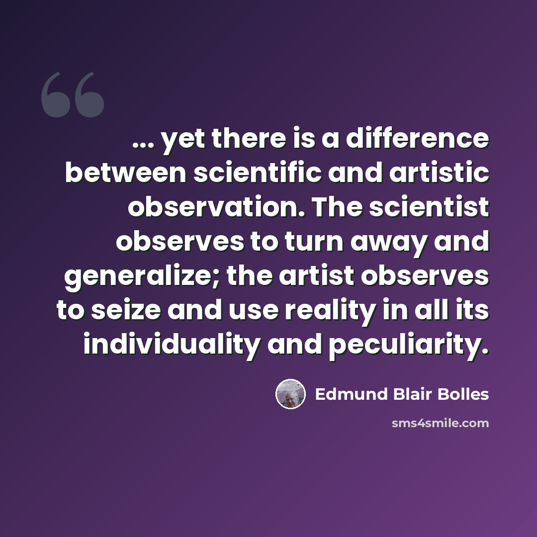 “... yet there is a difference between scientific and artistic observation. The scientist observes to turn away and generalize; the artist observes to seize and use reality in all its individuality and peculiarity.” quote by Edmund Blair Bolles