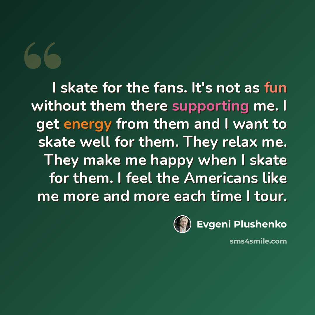 “I skate for the fans. It's not as fun without them there supporting me. I get energy from them and I want to skate well for them. They relax me. They make me happy when I skate for them. I feel the Americans like me more and more each time I tour.” quote by Evgeni Plushenko