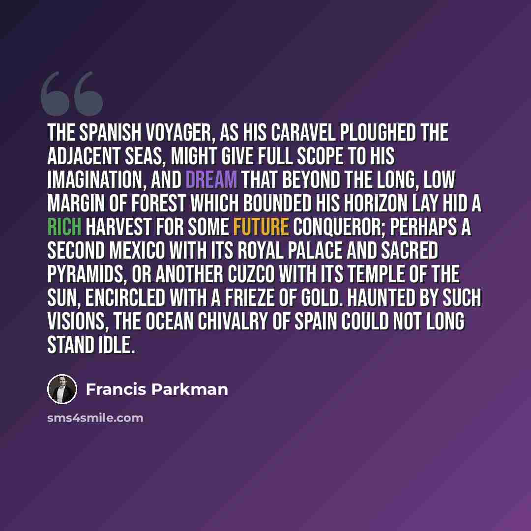 “The Spanish voyager, as his caravel ploughed the adjacent seas, might give full scope to his imagination, and dream that beyond the long, low margin of forest which bounded his horizon lay hid a rich harvest for some future conqueror; perhaps a second Mexico with its royal palace and sacred…” quote by Francis Parkman
