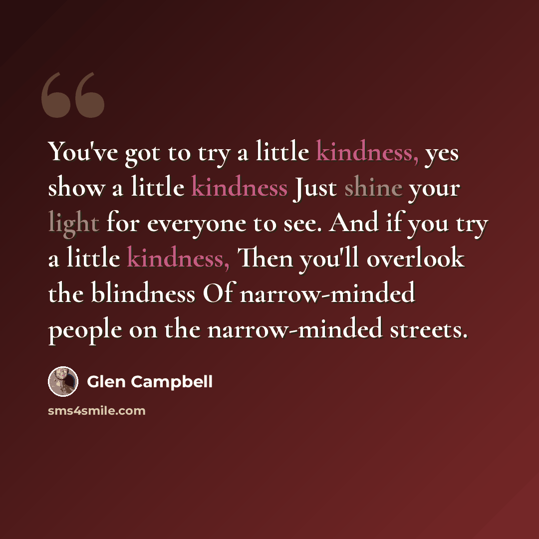 “You've got to try a little kindness, yes show a little kindness Just shine your light for everyone to see. And if you try a little kindness, Then you'll overlook the blindness Of narrow-minded people on the narrow-minded streets.” quote by Glen Campbell