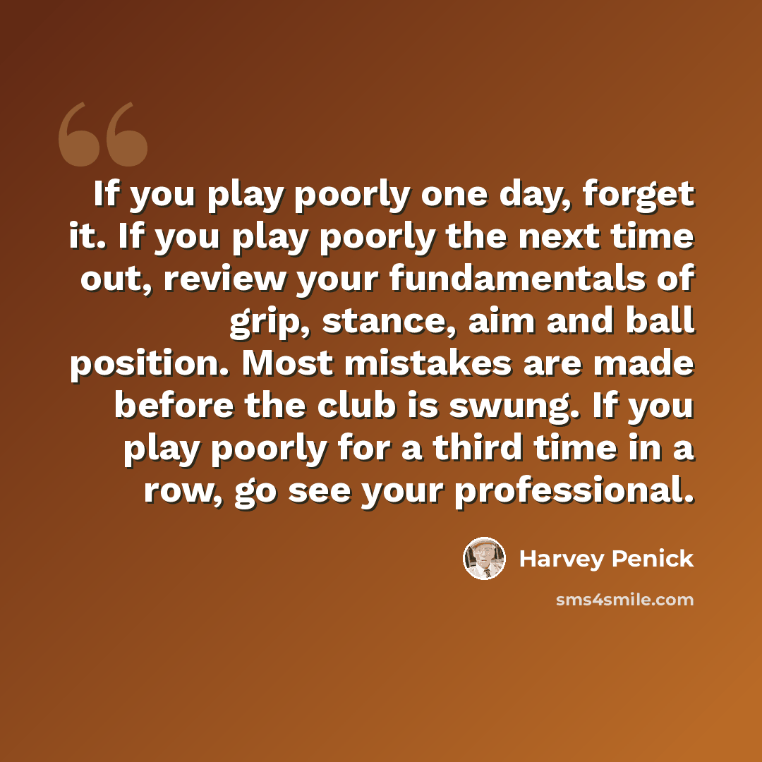 “If you play poorly one day, forget it. If you play poorly the next time out, review your fundamentals of grip, stance, aim and ball position. Most mistakes are made before the club is swung. If you play poorly for a third time in a row, go see your professional.” quote by Harvey Penick