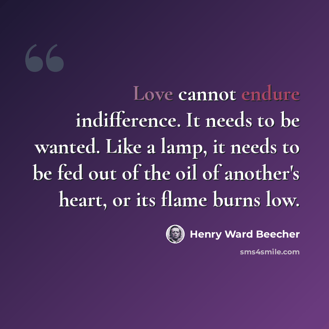 “Love cannot endure indifference. It needs to be wanted. Like a lamp, it needs to be fed out of the oil of another's heart, or its flame burns low.” quote by Henry Ward Beecher