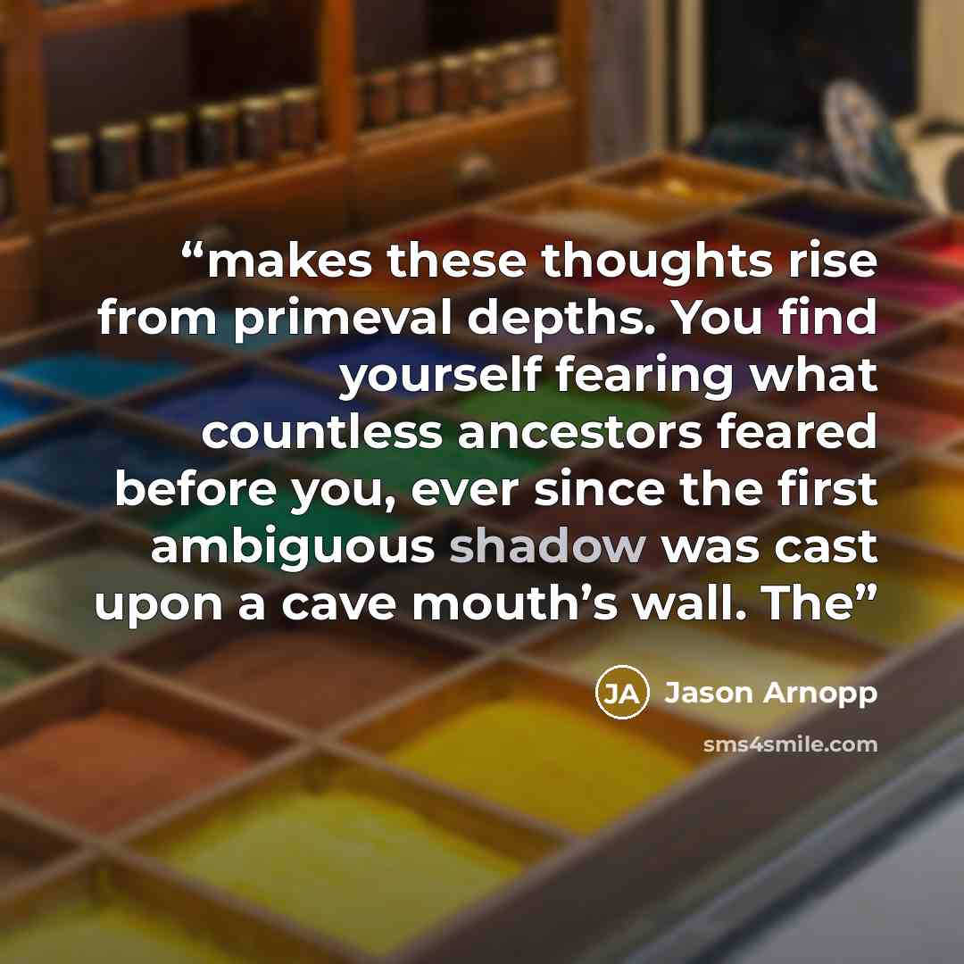 “makes these thoughts rise from primeval depths. You find yourself fearing what countless ancestors feared before you, ever since the first ambiguous shadow was cast upon a cave mouth’s wall. The” quote by Jason Arnopp