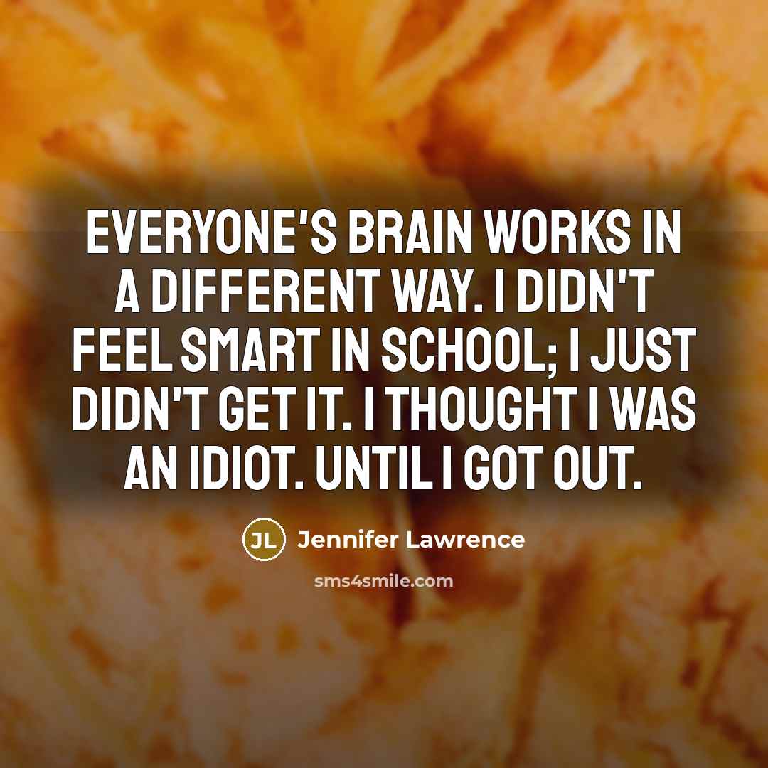 “Everyone's brain works in a different way. I didn't feel smart in school; I just didn't get it. I thought I was an idiot. Until I got out.” quote by Jennifer Lawrence