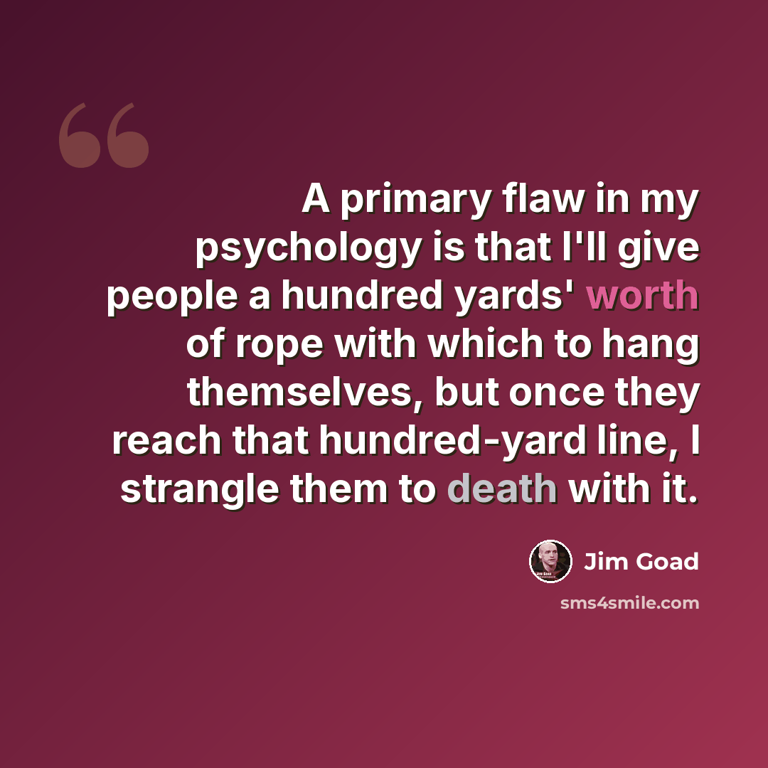 “A primary flaw in my psychology is that I'll give people a hundred yards' worth of rope with which to hang themselves, but once they reach that hundred-yard line, I strangle them to death with it.” quote by Jim Goad