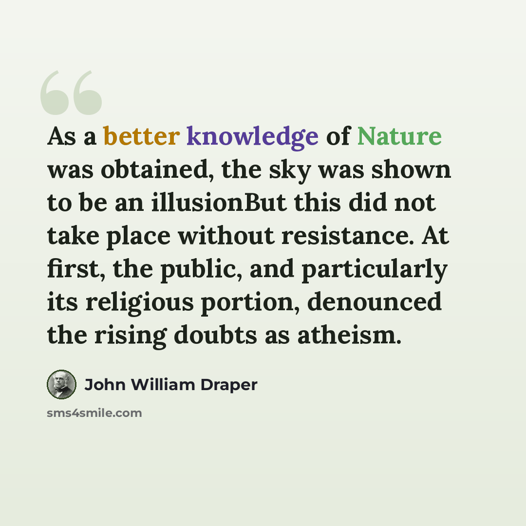 “As a better knowledge of Nature was obtained, the sky was shown to be an illusionBut this did not take place without resistance. At first, the public, and particularly its religious portion, denounced the rising doubts as atheism.” quote by John William Draper