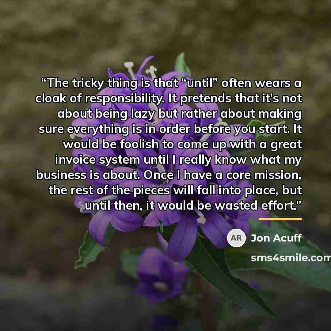 “The tricky thing is that “until” often wears a cloak of responsibility. It pretends that it’s not about being lazy but rather about making sure everything is in order before you start. It would be foolish to come up with a great invoice system until I really know what my business is about. Once I…” quote by Jon Acuff