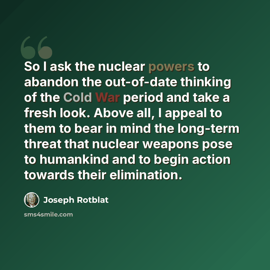 “So I ask the nuclear powers to abandon the out-of-date thinking of the Cold War period and take a fresh look. Above all, I appeal to them to bear in mind the long-term threat that nuclear weapons pose to humankind and to begin action towards their elimination.” quote by Joseph Rotblat