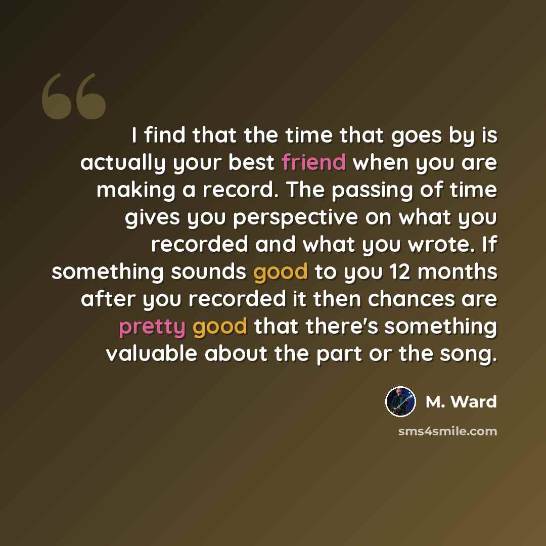 “I find that the time that goes by is actually your best friend when you are making a record. The passing of time gives you perspective on what you recorded and what you wrote. If something sounds good to you 12 months after you recorded it then chances are pretty good that there's something…” quote by M. Ward