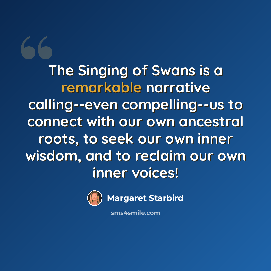 “The Singing of Swans is a remarkable narrative calling--even compelling--us to connect with our own ancestral roots, to seek our own inner wisdom, and to reclaim our own inner voices!” quote by Margaret Starbird