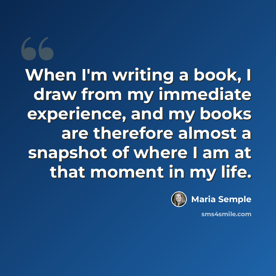 “When I'm writing a book, I draw from my immediate experience, and my books are therefore almost a snapshot of where I am at that moment in my life.” quote by Maria Semple