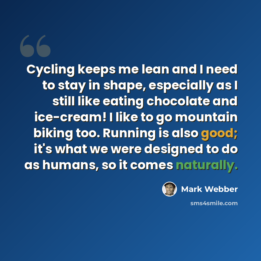 “Cycling keeps me lean and I need to stay in shape, especially as I still like eating chocolate and ice-cream! I like to go mountain biking too. Running is also good; it's what we were designed to do as humans, so it comes naturally.” quote by Mark Webber