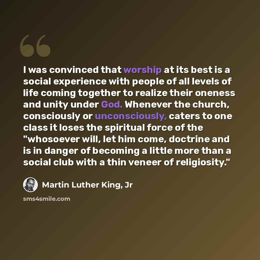 “I was convinced that worship at its best is a social experience with people of all levels of life coming together to realize their oneness and unity under God. Whenever the church, consciously or unconsciously, caters to one class it loses the spiritual force of the "whosoever will, let him come…” quote by Martin Luther King, Jr