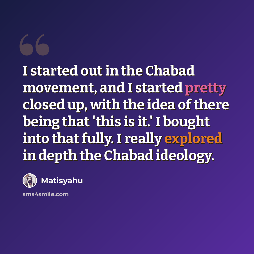 “I started out in the Chabad movement, and I started pretty closed up, with the idea of there being that 'this is it.' I bought into that fully. I really explored in depth the Chabad ideology.” quote by Matisyahu