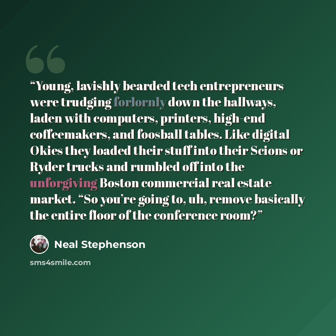 “Young, lavishly bearded tech entrepreneurs were trudging forlornly down the hallways, laden with computers, printers, high-end coffeemakers, and foosball tables. Like digital Okies they loaded their stuff into their Scions or Ryder trucks and rumbled off into the unforgiving Boston commercial real…” quote by Neal Stephenson