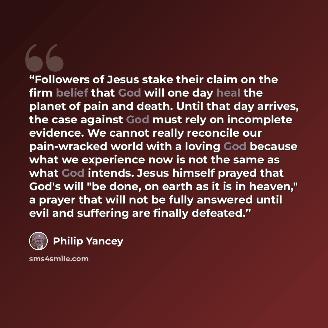 “Followers of Jesus stake their claim on the firm belief that God will one day heal the planet of pain and death. Until that day arrives, the case against God must rely on incomplete evidence. We cannot really reconcile our pain-wracked world with a loving God because what we experience now is not…” quote by Philip Yancey