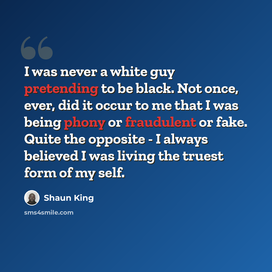 “I was never a white guy pretending to be black. Not once, ever, did it occur to me that I was being phony or fraudulent or fake. Quite the opposite - I always believed I was living the truest form of my self.” quote by Shaun King