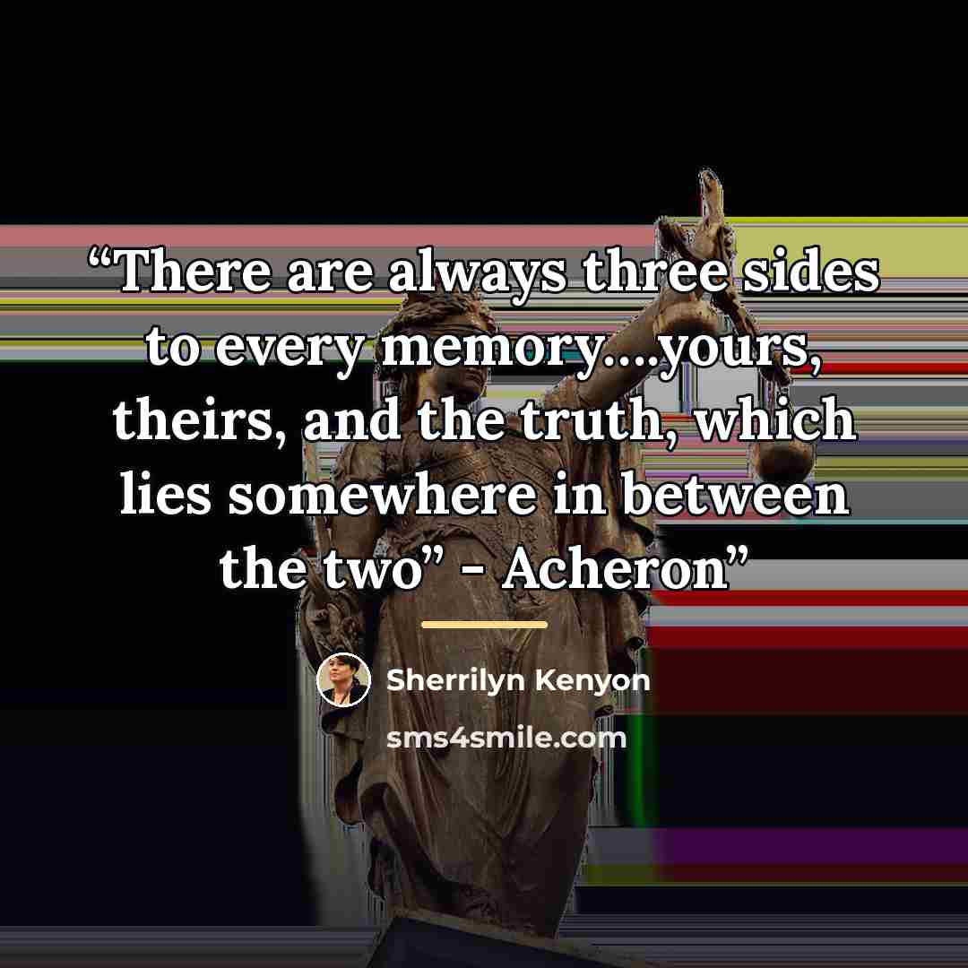“There are always three sides to every memory….yours, theirs, and the truth, which lies somewhere in between the two” - Acheron” quote by Sherrilyn Kenyon