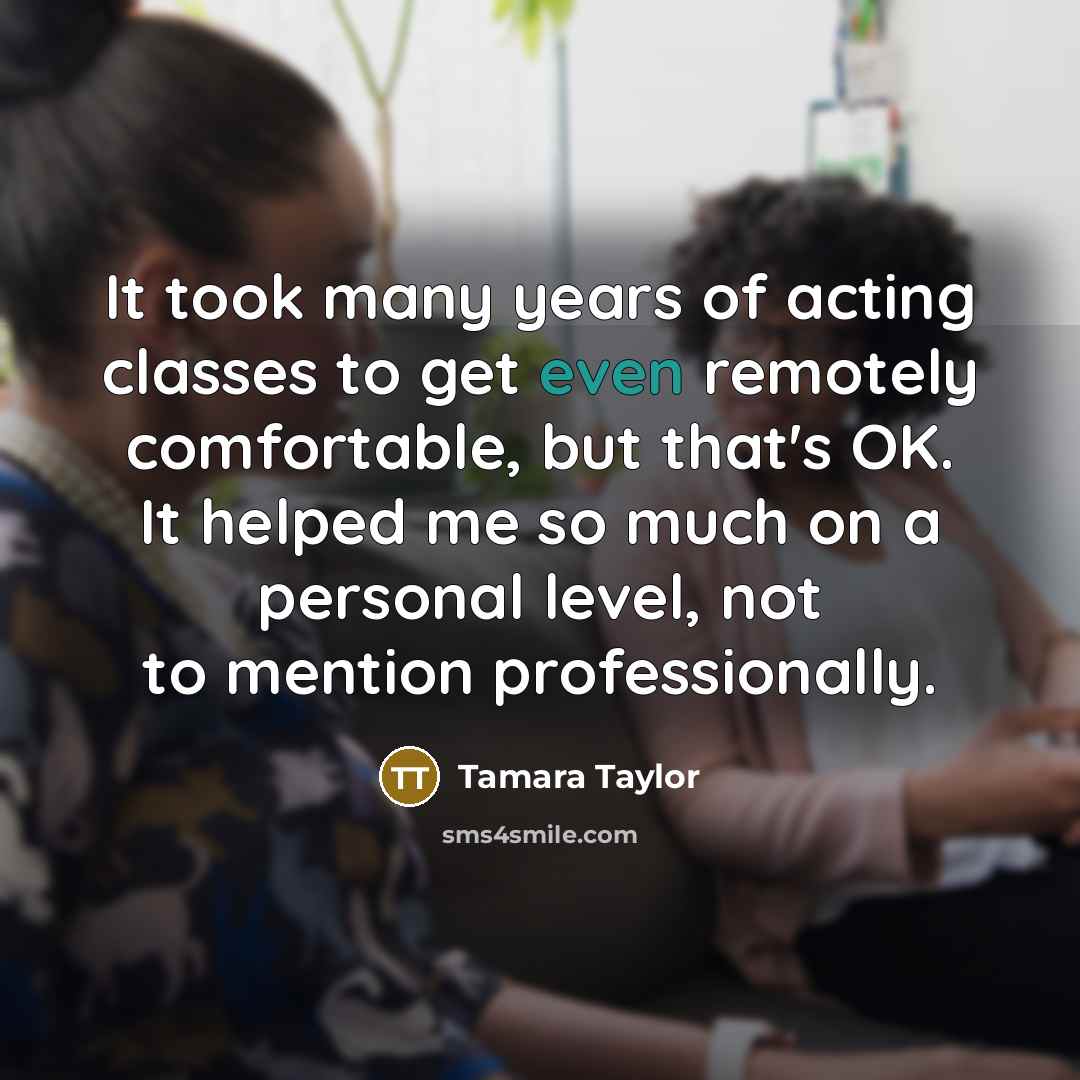 “It took many years of acting classes to get even remotely comfortable, but that's OK. It helped me so much on a personal level, not to mention professionally.” quote by Tamara Taylor