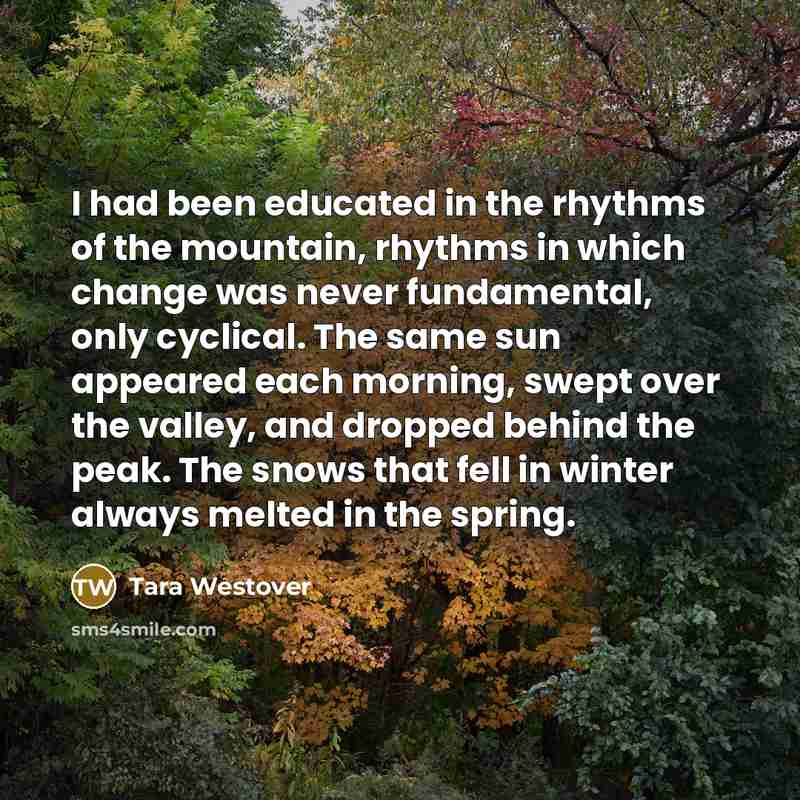 “I had been educated in the rhythms of the mountain, rhythms in which change was never fundamental, only cyclical. The same sun appeared each morning, swept over the valley, and dropped behind the peak. The snows that fell in winter always melted in the spring.” quote by Tara Westover