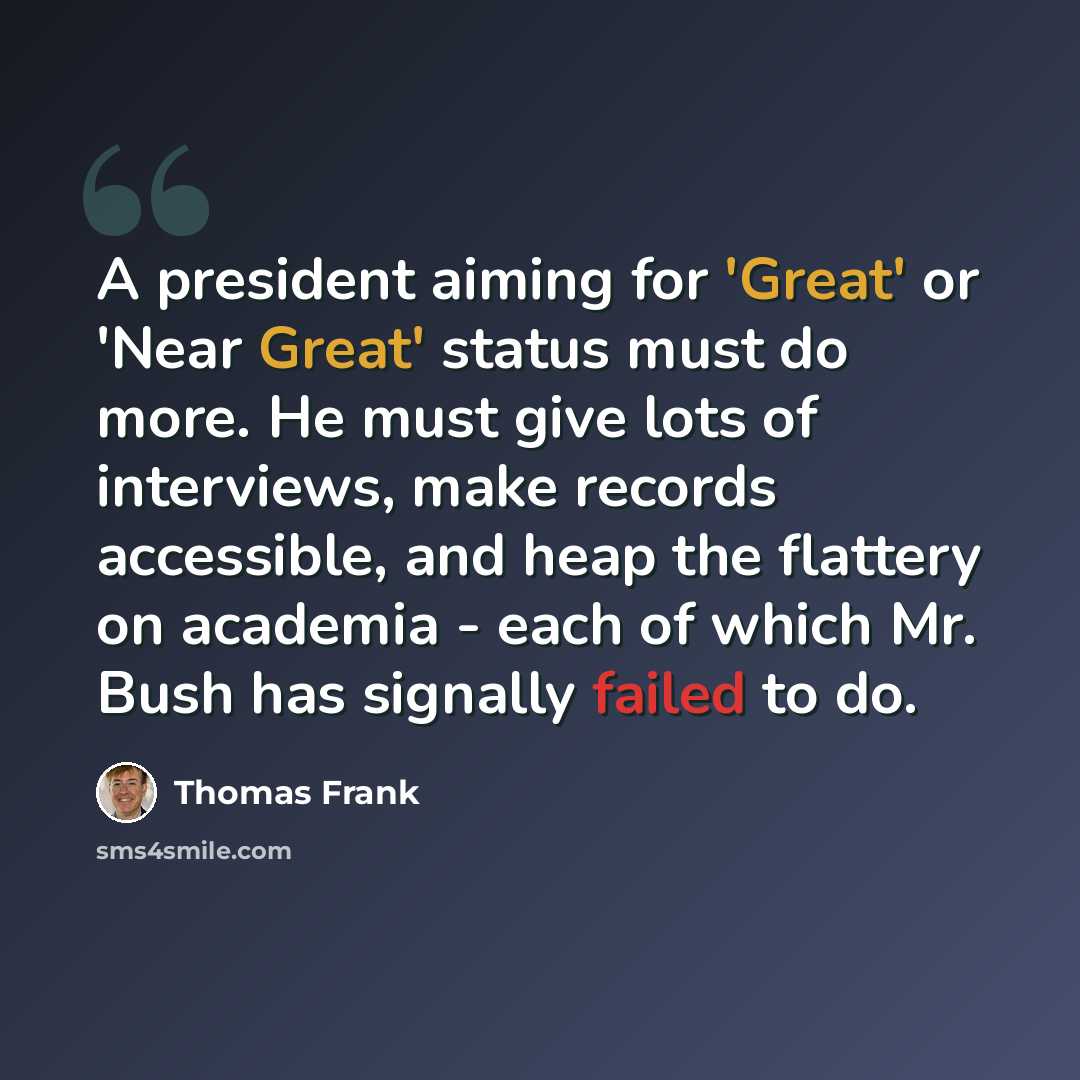 “A president aiming for 'Great' or 'Near Great' status must do more. He must give lots of interviews, make records accessible, and heap the flattery on academia - each of which Mr. Bush has signally failed to do.” quote by Thomas Frank