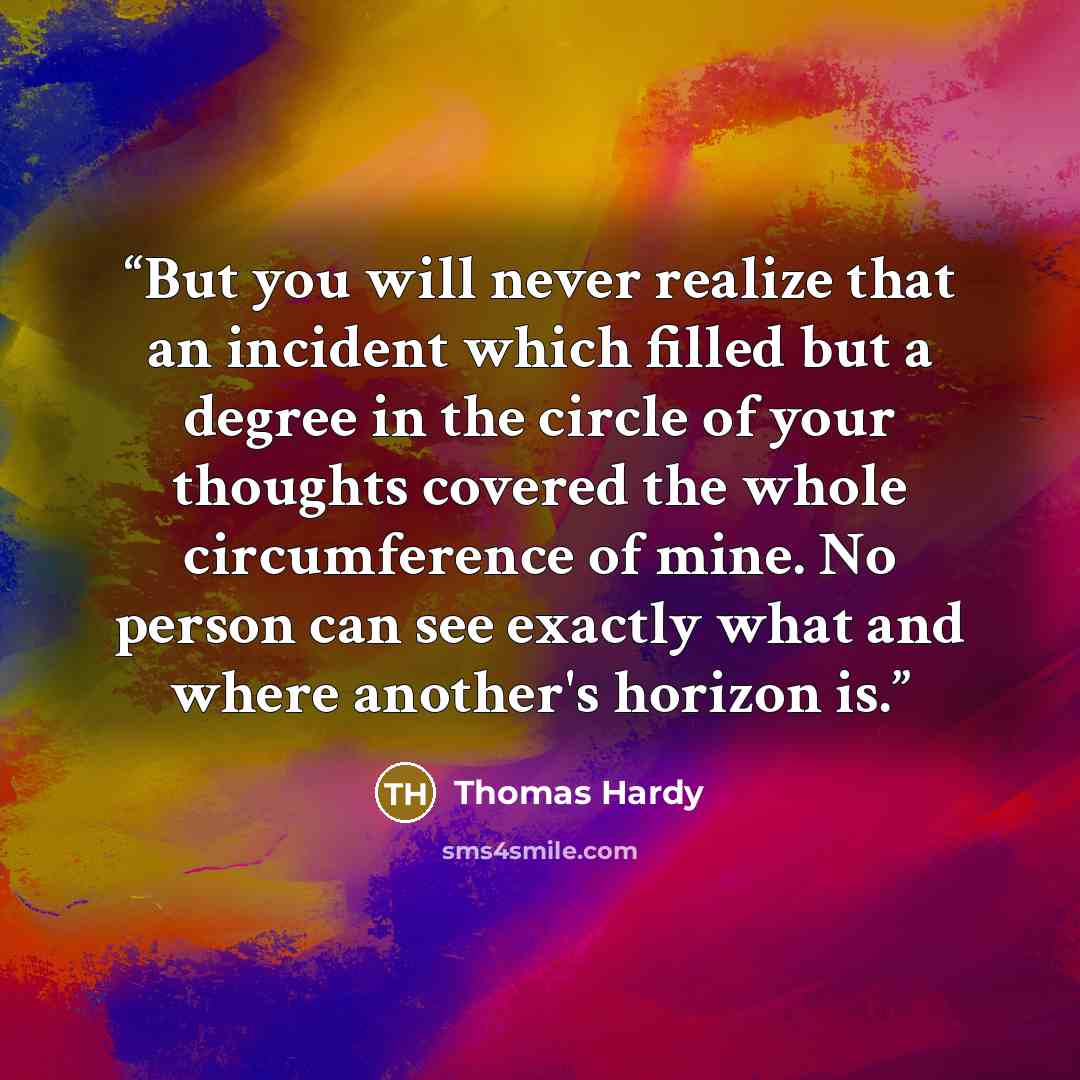 “But you will never realize that an incident which filled but a degree in the circle of your thoughts covered the whole circumference of mine. No person can see exactly what and where another's horizon is.” quote by Thomas Hardy