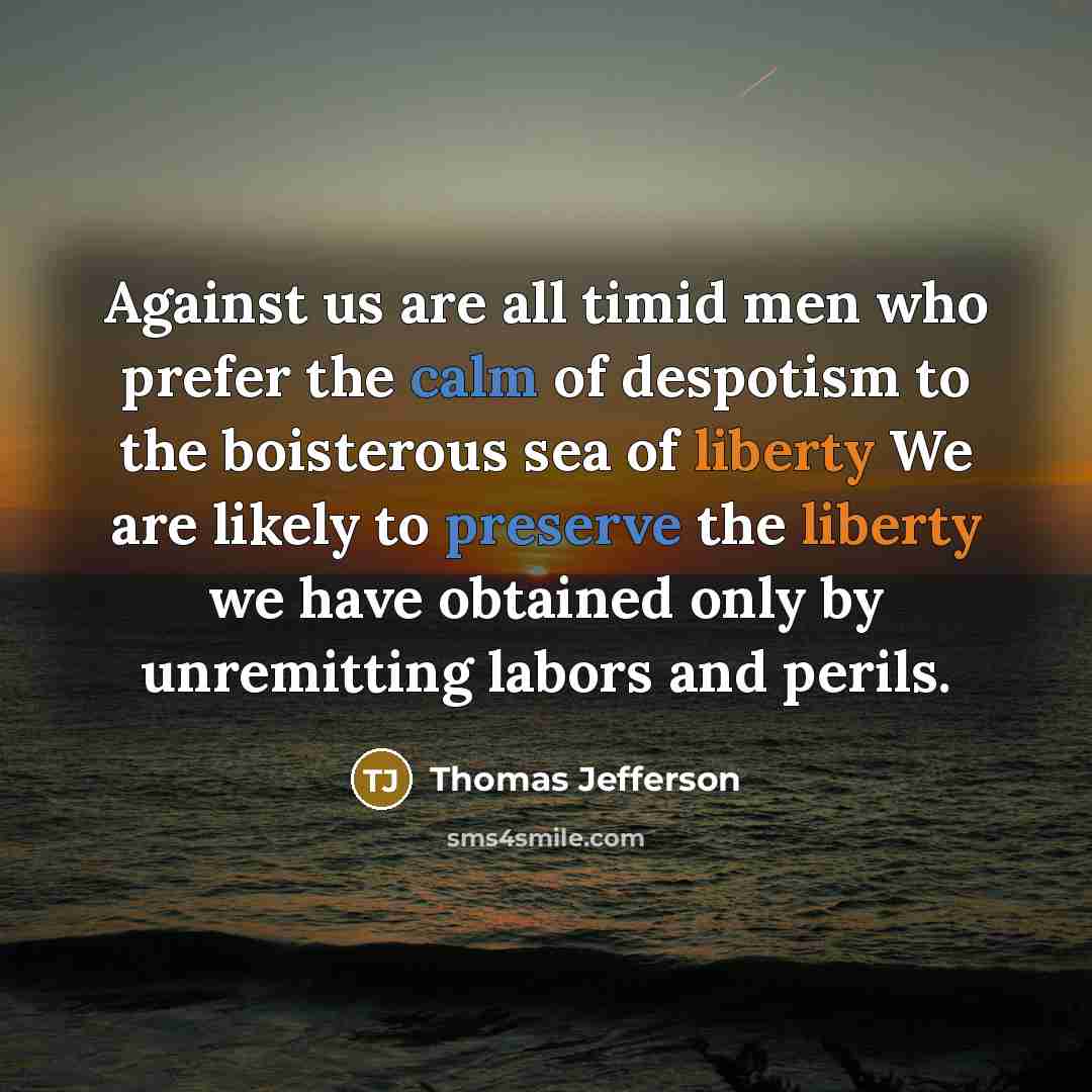 “Against us are all timid men who prefer the calm of despotism to the boisterous sea of liberty We are likely to preserve the liberty we have obtained only by unremitting labors and perils.” quote by Thomas Jefferson