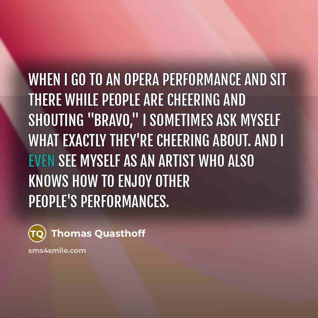 “When I go to an opera performance and sit there while people are cheering and shouting "bravo," I sometimes ask myself what exactly they're cheering about. And I even see myself as an artist who also knows how to enjoy other people's performances.” quote by Thomas Quasthoff