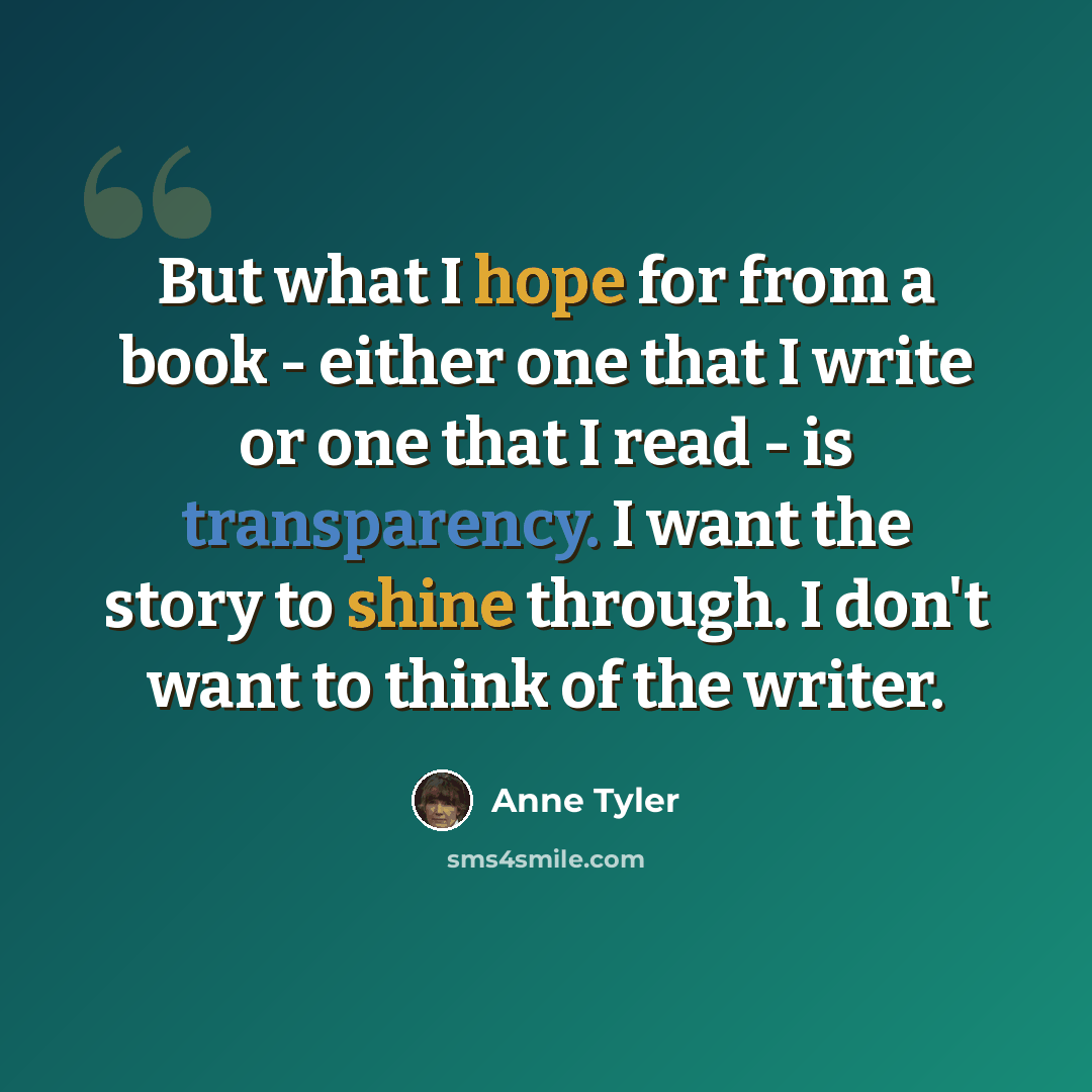 “But what I hope for from a book - either one that I write or one that I read - is transparency. I want the story to shine through. I don't want to think of the writer.” quote by Anne Tyler