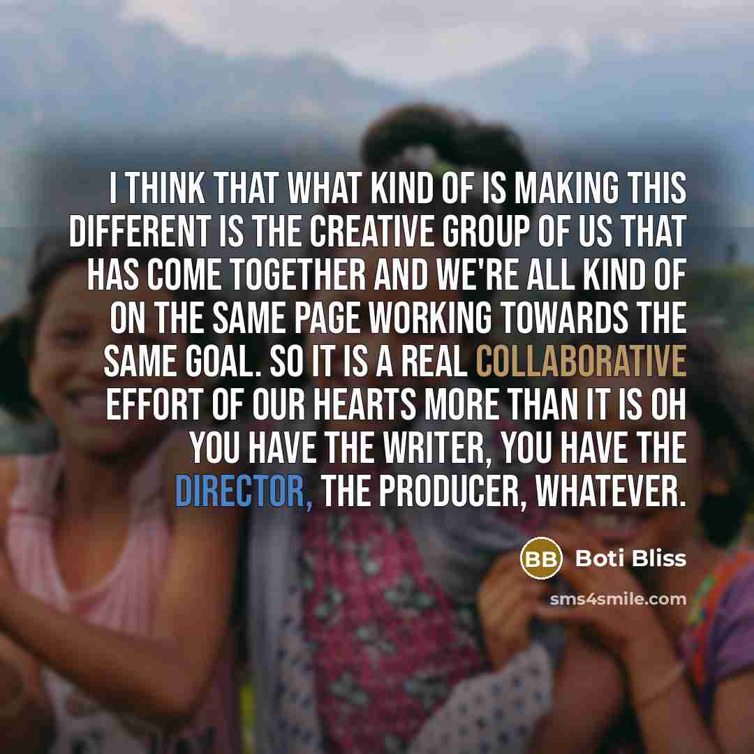 “I think that what kind of is making this different is the creative group of us that has come together and we're all kind of on the same page working towards the same goal. So it is a real collaborative effort of our hearts more than it is oh you have the writer, you have the director, the…” quote by Boti Bliss