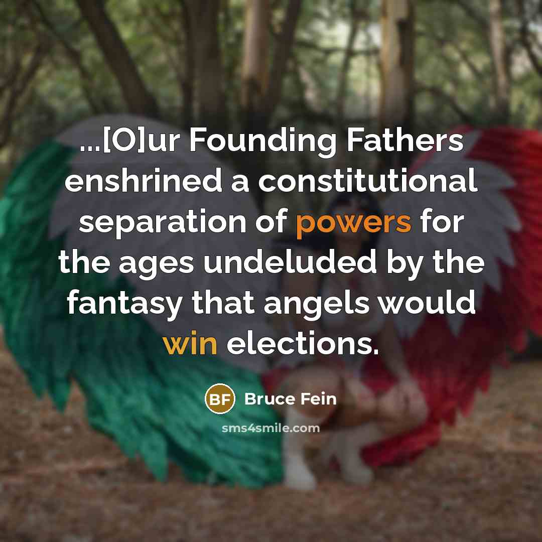 “...[O]ur Founding Fathers enshrined a constitutional separation of powers for the ages undeluded by the fantasy that angels would win elections.” quote by Bruce Fein