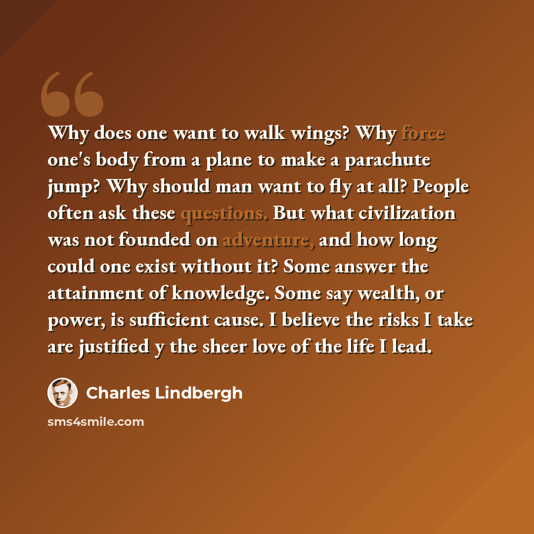 “Why does one want to walk wings? Why force one's body from a plane to make a parachute jump? Why should man want to fly at all? People often ask these questions. But what civilization was not founded on adventure, and how long could one exist without it? Some answer the attainment of knowledge…” quote by Charles Lindbergh