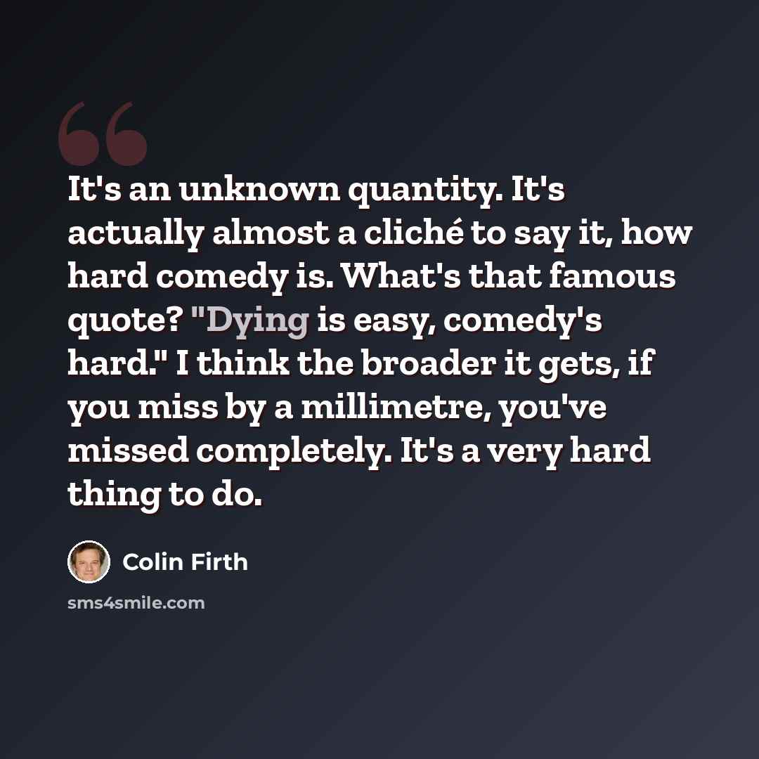 “It's an unknown quantity. It's actually almost a cliché to say it, how hard comedy is. What's that famous quote? "Dying is easy, comedy's hard." I think the broader it gets, if you miss by a millimetre, you've missed completely. It's a very hard thing to do.” quote by Colin Firth