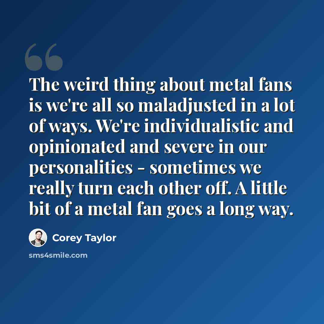 “The weird thing about metal fans is we're all so maladjusted in a lot of ways. We're individualistic and opinionated and severe in our personalities - sometimes we really turn each other off. A little bit of a metal fan goes a long way.” quote by Corey Taylor