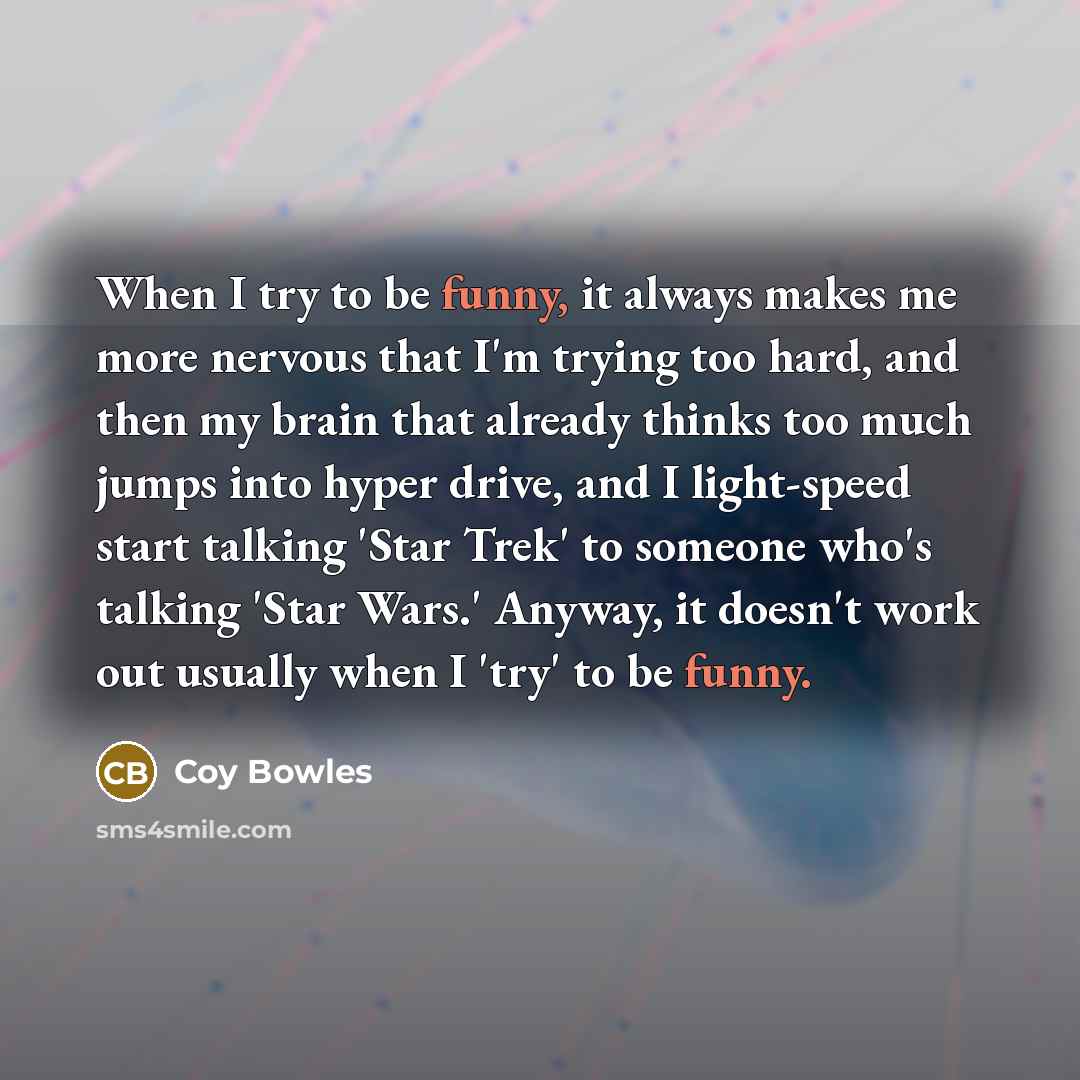 “When I try to be funny, it always makes me more nervous that I'm trying too hard, and then my brain that already thinks too much jumps into hyper drive, and I light-speed start talking 'Star Trek' to someone who's talking 'Star Wars.' Anyway, it doesn't work out usually when I 'try' to be funny.” quote by Coy Bowles